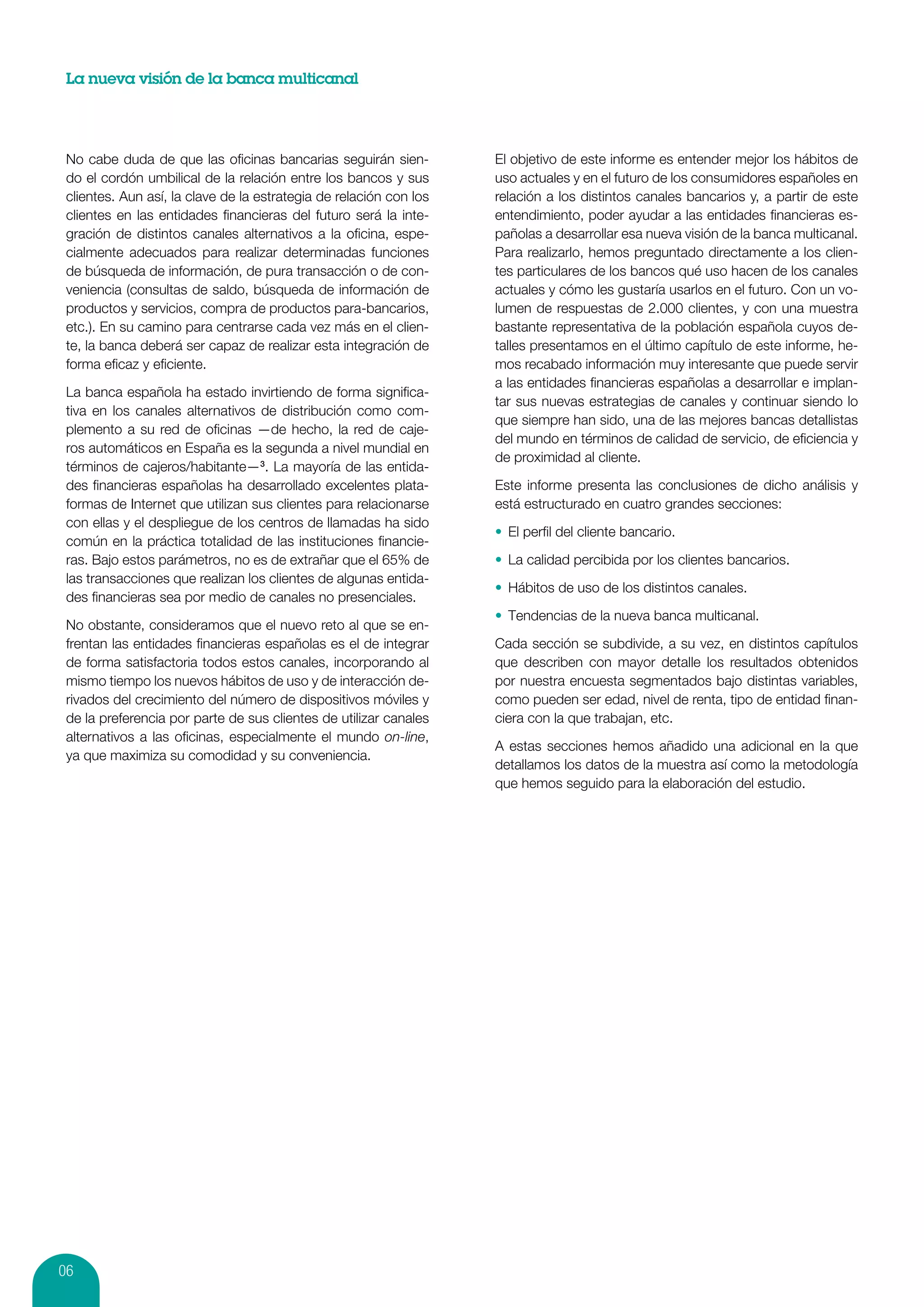 La nueva visión de la banca multicanal




 No cabe duda de que las oficinas bancarias seguirán sien-          El objetivo de este informe es entender mejor los hábitos de
 do el cordón umbilical de la relación entre los bancos y sus       uso actuales y en el futuro de los consumidores españoles en
 clientes. Aun así, la clave de la estrategia de relación con los   relación a los distintos canales bancarios y, a partir de este
 clientes en las entidades financieras del futuro será la inte-     entendimiento, poder ayudar a las entidades financieras es-
 gración de distintos canales alternativos a la oficina, espe-      pañolas a desarrollar esa nueva visión de la banca multicanal.
 cialmente adecuados para realizar determinadas funciones           Para realizarlo, hemos preguntado directamente a los clien-
 de búsqueda de información, de pura transacción o de con-          tes particulares de los bancos qué uso hacen de los canales
 veniencia (consultas de saldo, búsqueda de información de          actuales y cómo les gustaría usarlos en el futuro. Con un vo-
 productos y servicios, compra de productos para-bancarios,         lumen de respuestas de 2.000 clientes, y con una muestra
 etc.). En su camino para centrarse cada vez más en el clien-       bastante representativa de la población española cuyos de-
 te, la banca deberá ser capaz de realizar esta integración de      talles presentamos en el último capítulo de este informe, he-
 forma eficaz y eficiente.                                          mos recabado información muy interesante que puede servir
                                                                    a las entidades financieras españolas a desarrollar e implan-
 La banca española ha estado invirtiendo de forma significa-
                                                                    tar sus nuevas estrategias de canales y continuar siendo lo
 tiva en los canales alternativos de distribución como com-
                                                                    que siempre han sido, una de las mejores bancas detallistas
 plemento a su red de oficinas —de hecho, la red de caje-
                                                                    del mundo en términos de calidad de servicio, de eficiencia y
 ros automáticos en España es la segunda a nivel mundial en
                                                                    de proximidad al cliente.
 términos de cajeros/habitante—3. La mayoría de las entida-
 des financieras españolas ha desarrollado excelentes plata-        Este informe presenta las conclusiones de dicho análisis y
 formas de Internet que utilizan sus clientes para relacionarse     está estructurado en cuatro grandes secciones:
 con ellas y el despliegue de los centros de llamadas ha sido
                                                                    •	 El perfil del cliente bancario.
 común en la práctica totalidad de las instituciones financie-
 ras. Bajo estos parámetros, no es de extrañar que el 65% de        •	 La calidad percibida por los clientes bancarios.
 las transacciones que realizan los clientes de algunas entida-
                                                                    •	 Hábitos de uso de los distintos canales.
 des financieras sea por medio de canales no presenciales.
                                                                    •	 Tendencias de la nueva banca multicanal.
 No obstante, consideramos que el nuevo reto al que se en-
 frentan las entidades financieras españolas es el de integrar      Cada sección se subdivide, a su vez, en distintos capítulos
 de forma satisfactoria todos estos canales, incorporando al        que describen con mayor detalle los resultados obtenidos
 mismo tiempo los nuevos hábitos de uso y de interacción de-        por nuestra encuesta segmentados bajo distintas variables,
 rivados del crecimiento del número de dispositivos móviles y       como pueden ser edad, nivel de renta, tipo de entidad finan-
 de la preferencia por parte de sus clientes de utilizar canales    ciera con la que trabajan, etc.
 alternativos a las oficinas, especialmente el mundo on-line,
                                                                    A estas secciones hemos añadido una adicional en la que
 ya que maximiza su comodidad y su conveniencia.
                                                                    detallamos los datos de la muestra así como la metodología
                                                                    que hemos seguido para la elaboración del estudio.




06
 