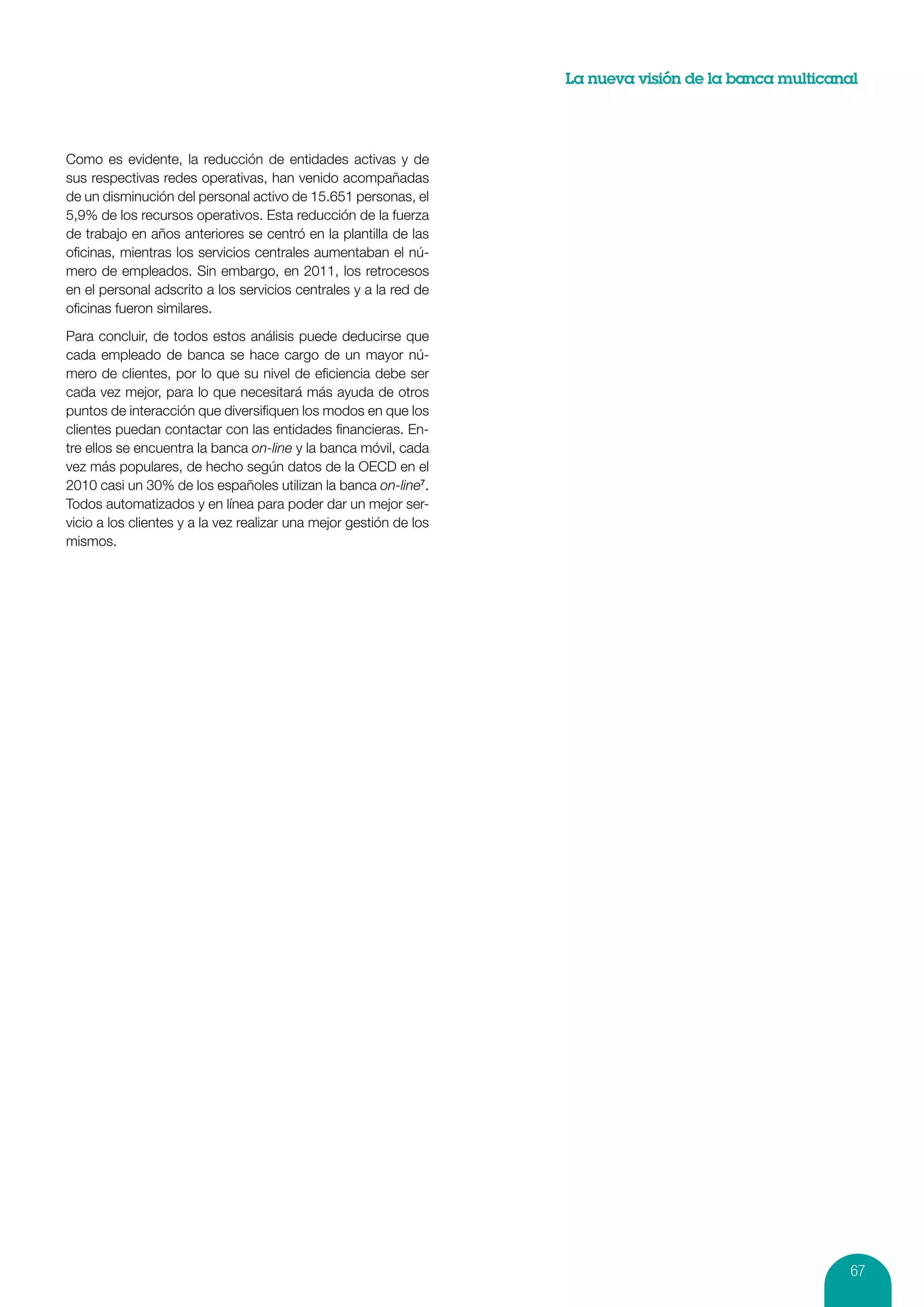 La nueva visión de la banca multicanal




Como es evidente, la reducción de entidades activas y de
sus respectivas redes operativas, han venido acompañadas
de un disminución del personal activo de 15.651 personas, el
5,9% de los recursos operativos. Esta reducción de la fuerza
de trabajo en años anteriores se centró en la plantilla de las
oficinas, mientras los servicios centrales aumentaban el nú-
mero de empleados. Sin embargo, en 2011, los retrocesos
en el personal adscrito a los servicios centrales y a la red de
oficinas fueron similares.

Para concluir, de todos estos análisis puede deducirse que
cada empleado de banca se hace cargo de un mayor nú-
mero de clientes, por lo que su nivel de eficiencia debe ser
cada vez mejor, para lo que necesitará más ayuda de otros
puntos de interacción que diversifiquen los modos en que los
clientes puedan contactar con las entidades financieras. En-
tre ellos se encuentra la banca on-line y la banca móvil, cada
vez más populares, de hecho según datos de la OECD en el
2010 casi un 30% de los españoles utilizan la banca on-line7.
Todos automatizados y en línea para poder dar un mejor ser-
vicio a los clientes y a la vez realizar una mejor gestión de los
mismos.




                                                                                                         67
 