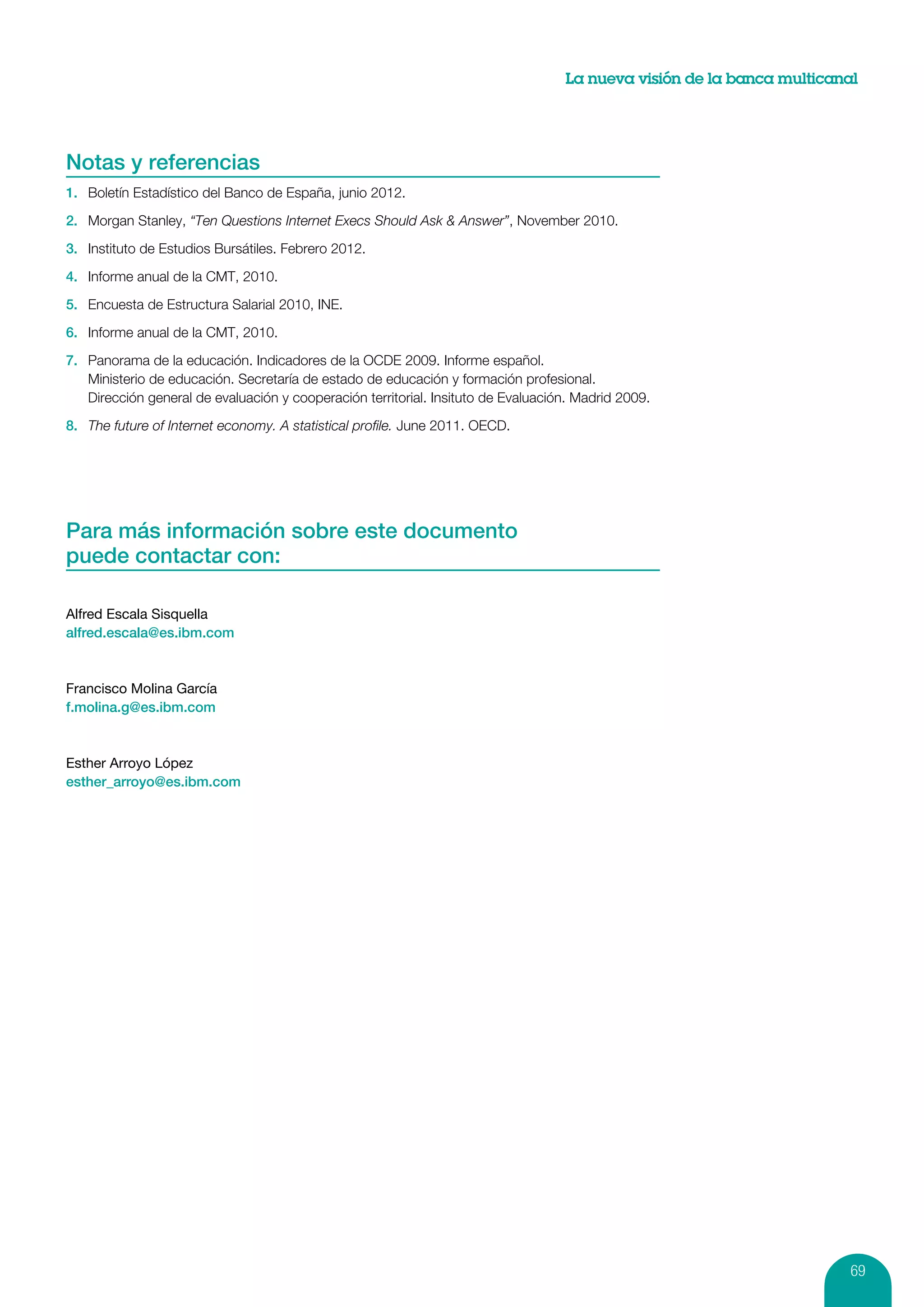 La nueva visión de la banca multicanal




Notas y referencias
1.	 Boletín Estadístico del Banco de España, junio 2012.

2.	 Morgan Stanley, “Ten Questions Internet Execs Should Ask & Answer”, November 2010.

3.	 Instituto de Estudios Bursátiles. Febrero 2012.

4.	 Informe anual de la CMT, 2010.

5.	 Encuesta de Estructura Salarial 2010, INE.

6.	 Informe anual de la CMT, 2010.

7.	 Panorama de la educación. Indicadores de la OCDE 2009. Informe español.
    Ministerio de educación. Secretaría de estado de educación y formación profesional.
    Dirección general de evaluación y cooperación territorial. Insituto de Evaluación. Madrid 2009.

8.	 The future of Internet economy. A statistical profile. June 2011. OECD.




Para más información sobre este documento	
puede contactar con:

Alfred Escala Sisquella
alfred.escala@es.ibm.com



Francisco Molina García
f.molina.g@es.ibm.com



Esther Arroyo López
esther_arroyo@es.ibm.com




                                                                                                                         69
 