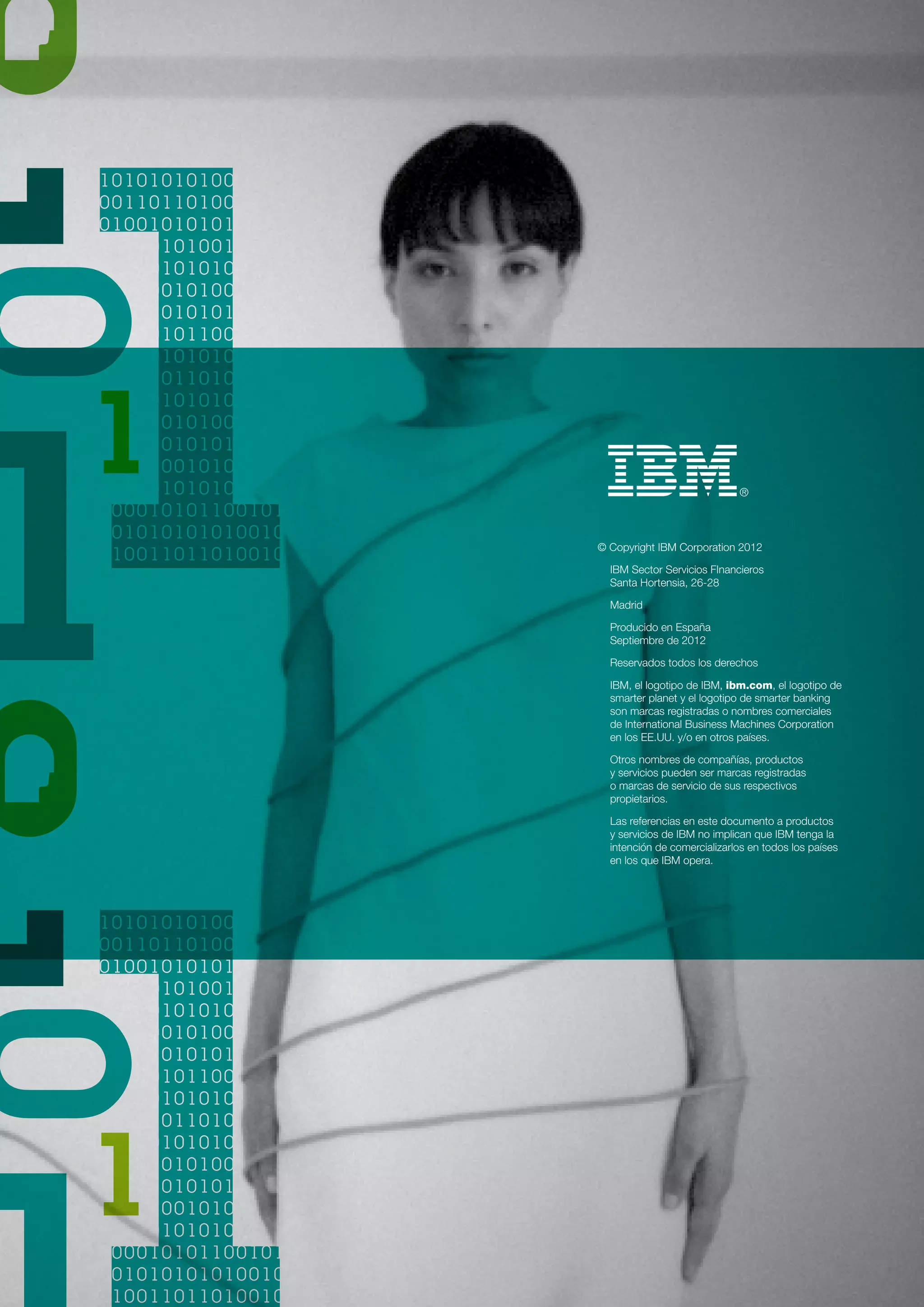 © Copyright IBM Corporation 2012

  IBM Sector Servicios FInancieros
  Santa Hortensia, 26-28

  Madrid

  Producido en España
  Septiembre de 2012

  Reservados todos los derechos

  IBM, el logotipo de IBM, ibm.com, el logotipo de
  smarter planet y el logotipo de smarter banking
  son marcas registradas o nombres comerciales
  de International Business Machines Corporation
  en los EE.UU. y/o en otros países.

  Otros nombres de compañías, productos
  y servicios pueden ser marcas registradas
  o marcas de servicio de sus respectivos
  propietarios.

  Las referencias en este documento a productos
  y servicios de IBM no implican que IBM tenga la
  intención de comercializarlos en todos los países
  en los que IBM opera.
 