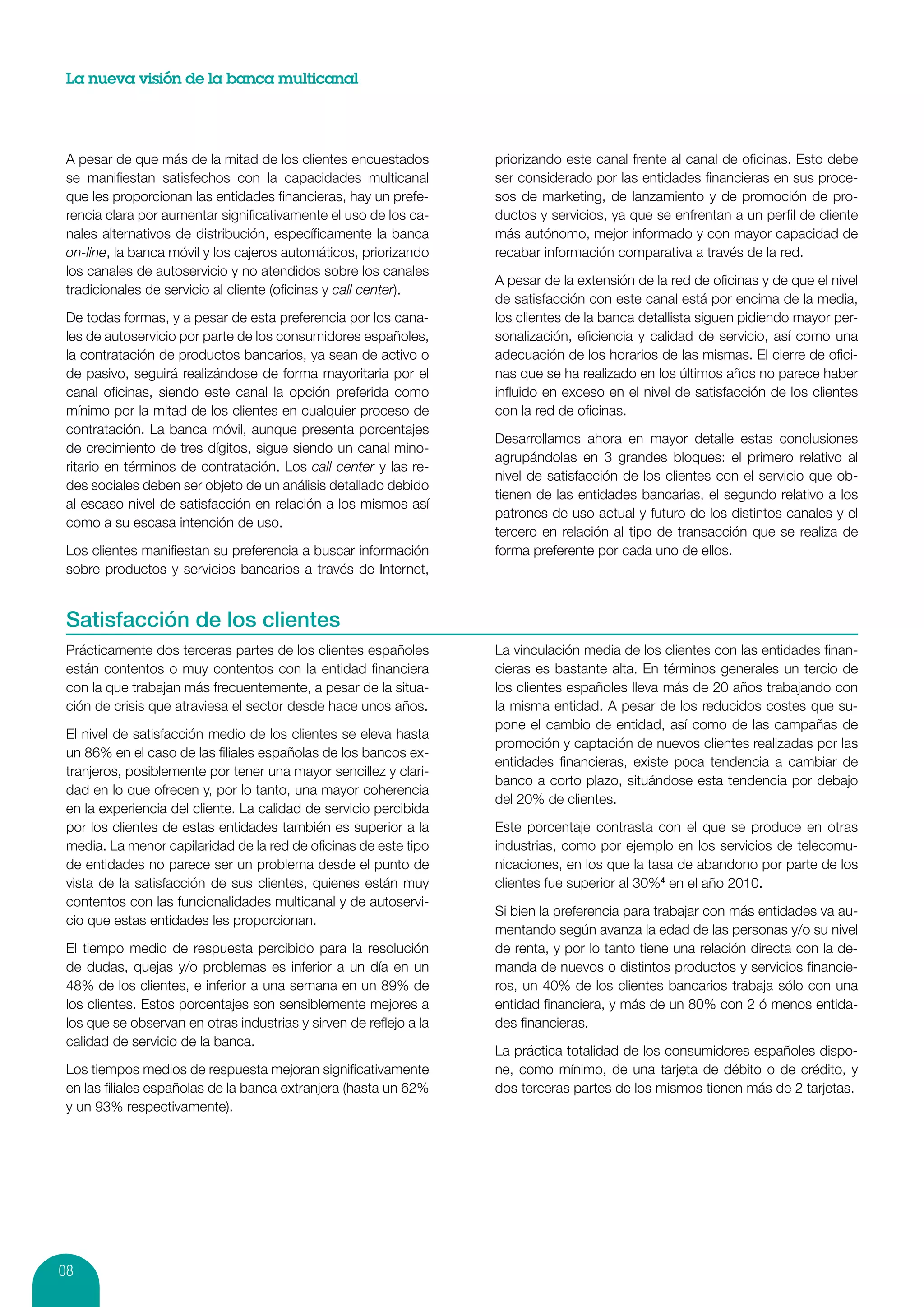 La nueva visión de la banca multicanal




 A pesar de que más de la mitad de los clientes encuestados         priorizando este canal frente al canal de oficinas. Esto debe
 se manifiestan satisfechos con la capacidades multicanal           ser considerado por las entidades financieras en sus proce-
 que les proporcionan las entidades financieras, hay un prefe-      sos de marketing, de lanzamiento y de promoción de pro-
 rencia clara por aumentar significativamente el uso de los ca-     ductos y servicios, ya que se enfrentan a un perfil de cliente
 nales alternativos de distribución, específicamente la banca       más autónomo, mejor informado y con mayor capacidad de
 on-line, la banca móvil y los cajeros automáticos, priorizando     recabar información comparativa a través de la red.
 los canales de autoservicio y no atendidos sobre los canales
                                                                    A pesar de la extensión de la red de oficinas y de que el nivel
 tradicionales de servicio al cliente (oficinas y call center).
                                                                    de satisfacción con este canal está por encima de la media,
 De todas formas, y a pesar de esta preferencia por los cana-       los clientes de la banca detallista siguen pidiendo mayor per-
 les de autoservicio por parte de los consumidores españoles,       sonalización, eficiencia y calidad de servicio, así como una
 la contratación de productos bancarios, ya sean de activo o        adecuación de los horarios de las mismas. El cierre de ofici-
 de pasivo, seguirá realizándose de forma mayoritaria por el        nas que se ha realizado en los últimos años no parece haber
 canal oficinas, siendo este canal la opción preferida como         influido en exceso en el nivel de satisfacción de los clientes
 mínimo por la mitad de los clientes en cualquier proceso de        con la red de oficinas.
 contratación. La banca móvil, aunque presenta porcentajes
                                                                    Desarrollamos ahora en mayor detalle estas conclusiones
 de crecimiento de tres dígitos, sigue siendo un canal mino-
                                                                    agrupándolas en 3 grandes bloques: el primero relativo al
 ritario en términos de contratación. Los call center y las re-
                                                                    nivel de satisfacción de los clientes con el servicio que ob-
 des sociales deben ser objeto de un análisis detallado debido
                                                                    tienen de las entidades bancarias, el segundo relativo a los
 al escaso nivel de satisfacción en relación a los mismos así
                                                                    patrones de uso actual y futuro de los distintos canales y el
 como a su escasa intención de uso.
                                                                    tercero en relación al tipo de transacción que se realiza de
 Los clientes manifiestan su preferencia a buscar información       forma preferente por cada uno de ellos.
 sobre productos y servicios bancarios a través de Internet,


 Satisfacción de los clientes
 Prácticamente dos terceras partes de los clientes españoles        La vinculación media de los clientes con las entidades finan-
 están contentos o muy contentos con la entidad financiera          cieras es bastante alta. En términos generales un tercio de
 con la que trabajan más frecuentemente, a pesar de la situa-       los clientes españoles lleva más de 20 años trabajando con
 ción de crisis que atraviesa el sector desde hace unos años.       la misma entidad. A pesar de los reducidos costes que su-
                                                                    pone el cambio de entidad, así como de las campañas de
 El nivel de satisfacción medio de los clientes se eleva hasta
                                                                    promoción y captación de nuevos clientes realizadas por las
 un 86% en el caso de las filiales españolas de los bancos ex-
                                                                    entidades financieras, existe poca tendencia a cambiar de
 tranjeros, posiblemente por tener una mayor sencillez y clari-
                                                                    banco a corto plazo, situándose esta tendencia por debajo
 dad en lo que ofrecen y, por lo tanto, una mayor coherencia
                                                                    del 20% de clientes.
 en la experiencia del cliente. La calidad de servicio percibida
 por los clientes de estas entidades también es superior a la       Este porcentaje contrasta con el que se produce en otras
 media. La menor capilaridad de la red de oficinas de este tipo     industrias, como por ejemplo en los servicios de telecomu-
 de entidades no parece ser un problema desde el punto de           nicaciones, en los que la tasa de abandono por parte de los
 vista de la satisfacción de sus clientes, quienes están muy        clientes fue superior al 30%4 en el año 2010.
 contentos con las funcionalidades multicanal y de autoservi-
                                                                    Si bien la preferencia para trabajar con más entidades va au-
 cio que estas entidades les proporcionan.
                                                                    mentando según avanza la edad de las personas y/o su nivel
 El tiempo medio de respuesta percibido para la resolución          de renta, y por lo tanto tiene una relación directa con la de-
 de dudas, quejas y/o problemas es inferior a un día en un          manda de nuevos o distintos productos y servicios financie-
 48% de los clientes, e inferior a una semana en un 89% de          ros, un 40% de los clientes bancarios trabaja sólo con una
 los clientes. Estos porcentajes son sensiblemente mejores a        entidad financiera, y más de un 80% con 2 ó menos entida-
 los que se observan en otras industrias y sirven de reflejo a la   des financieras.
 calidad de servicio de la banca.
                                                                    La práctica totalidad de los consumidores españoles dispo-
 Los tiempos medios de respuesta mejoran significativamente         ne, como mínimo, de una tarjeta de débito o de crédito, y
 en las filiales españolas de la banca extranjera (hasta un 62%     dos terceras partes de los mismos tienen más de 2 tarjetas.
 y un 93% respectivamente).




08
 