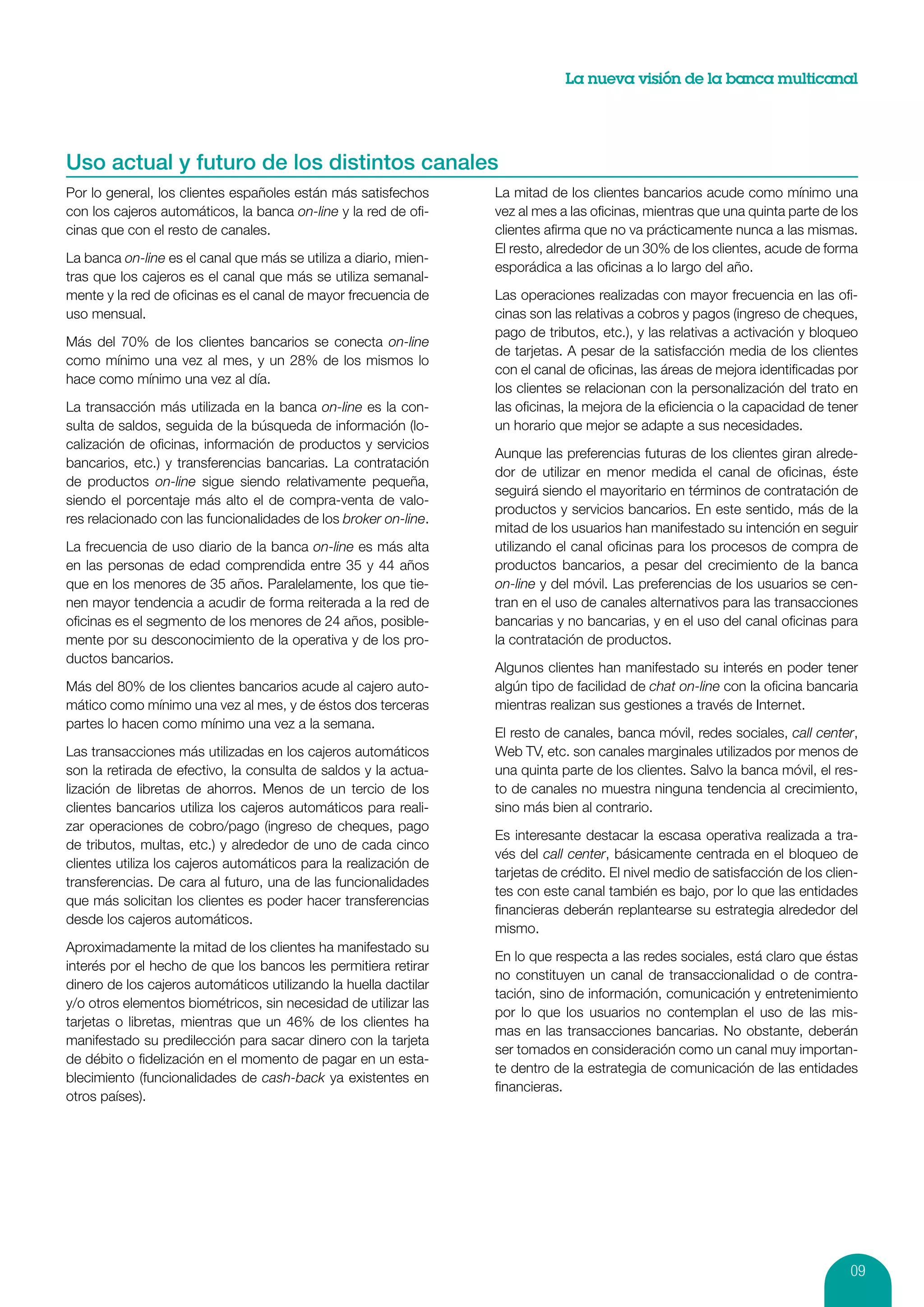 La nueva visión de la banca multicanal




Uso actual y futuro de los distintos canales
Por lo general, los clientes españoles están más satisfechos      La mitad de los clientes bancarios acude como mínimo una
con los cajeros automáticos, la banca on-line y la red de ofi-    vez al mes a las oficinas, mientras que una quinta parte de los
cinas que con el resto de canales.                                clientes afirma que no va prácticamente nunca a las mismas.
                                                                  El resto, alrededor de un 30% de los clientes, acude de forma
La banca on-line es el canal que más se utiliza a diario, mien-
                                                                  esporádica a las oficinas a lo largo del año.
tras que los cajeros es el canal que más se utiliza semanal-
mente y la red de oficinas es el canal de mayor frecuencia de     Las operaciones realizadas con mayor frecuencia en las ofi-
uso mensual.                                                      cinas son las relativas a cobros y pagos (ingreso de cheques,
                                                                  pago de tributos, etc.), y las relativas a activación y bloqueo
Más del 70% de los clientes bancarios se conecta on-line
                                                                  de tarjetas. A pesar de la satisfacción media de los clientes
como mínimo una vez al mes, y un 28% de los mismos lo
                                                                  con el canal de oficinas, las áreas de mejora identificadas por
hace como mínimo una vez al día.
                                                                  los clientes se relacionan con la personalización del trato en
La transacción más utilizada en la banca on-line es la con-       las oficinas, la mejora de la eficiencia o la capacidad de tener
sulta de saldos, seguida de la búsqueda de información (lo-       un horario que mejor se adapte a sus necesidades.
calización de oficinas, información de productos y servicios
                                                                  Aunque las preferencias futuras de los clientes giran alrede-
bancarios, etc.) y transferencias bancarias. La contratación
                                                                  dor de utilizar en menor medida el canal de oficinas, éste
de productos on-line sigue siendo relativamente pequeña,
                                                                  seguirá siendo el mayoritario en términos de contratación de
siendo el porcentaje más alto el de compra-venta de valo-
                                                                  productos y servicios bancarios. En este sentido, más de la
res relacionado con las funcionalidades de los broker on-line.
                                                                  mitad de los usuarios han manifestado su intención en seguir
La frecuencia de uso diario de la banca on-line es más alta       utilizando el canal oficinas para los procesos de compra de
en las personas de edad comprendida entre 35 y 44 años            productos bancarios, a pesar del crecimiento de la banca
que en los menores de 35 años. Paralelamente, los que tie-        on-line y del móvil. Las preferencias de los usuarios se cen-
nen mayor tendencia a acudir de forma reiterada a la red de       tran en el uso de canales alternativos para las transacciones
oficinas es el segmento de los menores de 24 años, posible-       bancarias y no bancarias, y en el uso del canal oficinas para
mente por su desconocimiento de la operativa y de los pro-        la contratación de productos.
ductos bancarios.
                                                                  Algunos clientes han manifestado su interés en poder tener
Más del 80% de los clientes bancarios acude al cajero auto-       algún tipo de facilidad de chat on-line con la oficina bancaria
mático como mínimo una vez al mes, y de éstos dos terceras        mientras realizan sus gestiones a través de Internet.
partes lo hacen como mínimo una vez a la semana.
                                                                  El resto de canales, banca móvil, redes sociales, call center,
Las transacciones más utilizadas en los cajeros automáticos       Web TV, etc. son canales marginales utilizados por menos de
son la retirada de efectivo, la consulta de saldos y la actua-    una quinta parte de los clientes. Salvo la banca móvil, el res-
lización de libretas de ahorros. Menos de un tercio de los        to de canales no muestra ninguna tendencia al crecimiento,
clientes bancarios utiliza los cajeros automáticos para reali-    sino más bien al contrario.
zar operaciones de cobro/pago (ingreso de cheques, pago
                                                                  Es interesante destacar la escasa operativa realizada a tra-
de tributos, multas, etc.) y alrededor de uno de cada cinco
                                                                  vés del call center, básicamente centrada en el bloqueo de
clientes utiliza los cajeros automáticos para la realización de
                                                                  tarjetas de crédito. El nivel medio de satisfacción de los clien-
transferencias. De cara al futuro, una de las funcionalidades
                                                                  tes con este canal también es bajo, por lo que las entidades
que más solicitan los clientes es poder hacer transferencias
                                                                  financieras deberán replantearse su estrategia alrededor del
desde los cajeros automáticos.
                                                                  mismo.
Aproximadamente la mitad de los clientes ha manifestado su
                                                                  En lo que respecta a las redes sociales, está claro que éstas
interés por el hecho de que los bancos les permitiera retirar
                                                                  no constituyen un canal de transaccionalidad o de contra-
dinero de los cajeros automáticos utilizando la huella dactilar
                                                                  tación, sino de información, comunicación y entretenimiento
y/o otros elementos biométricos, sin necesidad de utilizar las
                                                                  por lo que los usuarios no contemplan el uso de las mis-
tarjetas o libretas, mientras que un 46% de los clientes ha
                                                                  mas en las transacciones bancarias. No obstante, deberán
manifestado su predilección para sacar dinero con la tarjeta
                                                                  ser tomados en consideración como un canal muy importan-
de débito o fidelización en el momento de pagar en un esta-
                                                                  te dentro de la estrategia de comunicación de las entidades
blecimiento (funcionalidades de cash-back ya existentes en
                                                                  financieras.
otros países).




                                                                                                                                 09
 