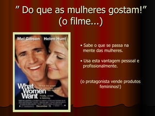 ”  Do que as mulheres gostam!” (o filme...) Sabe o que se passa na  mente das mulheres. Usa esta vantagem pessoal e  profissionalmente. (o protagonista vende produtos femininos!) 