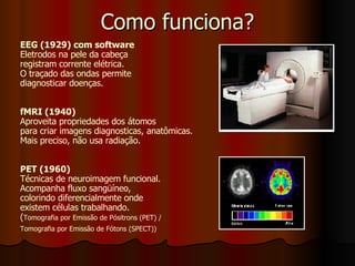 Como funciona? EEG (1929) com software Eletrodos na pele da cabeça registram corrente elétrica. O traçado das ondas permite  diagnosticar doenças.  fMRI (1940) Aproveita propriedades dos átomos  para criar imagens diagnosticas, anatômicas. Mais preciso, não usa radiação. PET (1960) Técnicas de neuroimagem funcional.  Acompanha fluxo sangüíneo,  colorindo diferencialmente onde  existem células trabalhando.  ( Tomografia por Emissão de Pósitrons (PET) /  Tomografia por Emissão de Fótons (SPECT)) 