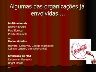 Algumas das organizações já  envolvidas ... Multinacionais DaimerChrysler Ford Europa Procter&Gamble ... Universidades Harvard, California, George Washinton, College London, Ulm (Alemanha) ... Empresas de MKT   Lieberman Research  Bright House ... 