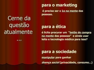 Cerne da questão atualmente  ... para o marketing é preciso ser o  1o na mente  das pessoas. para a ética é lícito procurar um  “ botão de compra na mente  das pessoas”  e ainda usar leito e tecnologia médica para isso? para a sociedade manipular  para ganhar doença social  (privacidade, consumo...) 