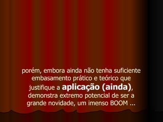 porém, embora ainda não tenha suficiente embasamento prático e teórico que justifique a  aplicação (ainda) , demonstra extremo potencial de ser a grande novidade, um imenso BOOM ... 