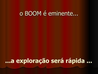o BOOM é eminente... ...a exploração será rápida ... 