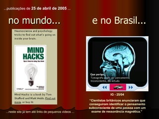 no mundo... IG - 25/04 “ Cientistas britânicos anunciaram que conseguiram identificar o pensamento subconsciente de uma pessoa com um exame de ressonância magnética.”  e no Brasil... ...neste site já tem até links de pequenos videos ... ... publicações de  25 de abril de 2005  ... 