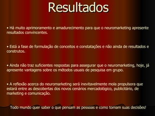 Resultados Há muito aprimoramento e amadurecimento para que o neuromarketing apresente resultados convincentes. Está a fase de formulação de conceitos e constatações e não ainda de resultados e construtos. Ainda não traz suficientes respostas para assegurar que o neuromarketing, hoje, já apresente vantagens sobre os métodos usuais de pesquisa em grupo. A reflexão acerca do neuromarketing será inevitavelmente mola propulsora que estará entre as descobertas dos novos cenários mercadológico, publicitário, de marketing e comunicação. Todo mundo quer saber o que pensam as pessoas e como tomam suas decisões! 
