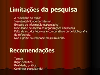 Limitações  da pesquisa A “novidade do tema” Insustentabilidade da Internet Excesso de informação especulativa Dificuldade de acesso às organizações envolvidas Falta de estudos técnicos e comparativos ou de bibliografia de referencia. Não é parte da realidade brasileira ainda. Recomendações Tempo Rigor científico Realidade, prática Continuar pesquisando!  