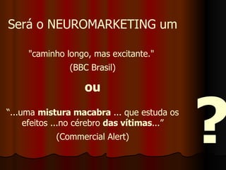 Será o NEUROMARKETING um "caminho longo, mas excitante."  (BBC Brasil) ou “ ...uma  mistura macabra  ... que estuda os efeitos ...no cérebro  das vítimas ...” (Commercial Alert) ? 