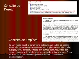 Conceito de  Desejo De um modo geral, o empirismo defende que todas as nossas idéias são provenientes de nossas percepções sensoriais (visão, audição, tato, paladar, olfato). Em outras palavras, ditas por Locke: nada vem à mente sem ter passado pelos sentidos. E por esta via há a  "possibilidade que oferece maior concretude às argumentações” . Conceito de Empírico 
