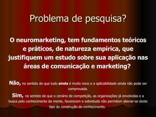 Problema de pesquisa? O neuromarketing, tem fundamentos teóricos e práticos, de natureza empírica, que justifiquem um estudo sobre sua aplicação nas áreas de comunicação e marketing?   Não,  no sentido de que tudo  ainda  é muito novo e a aplicabilidade ainda não pode ser comprovada. Sim,   no sentido de que o cenário de competição, as organizações já envolvidas e a busca pelo conhecimento da mente, favorecem e sobretudo não permitem alienar-se deste tipo de construção do conhecimento.   