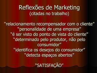 Reflexões de Marketing (citadas no trabalho) “relacionamento recompensador com o cliente” “personalidade de uma empresa” “é ser visto do ponto de vista do cliente” “determinado pelo produtor, não pelo consumidor” “identifica os desejos do consumidor” “detecta espaços abertos” “SATISFAÇÃO” 