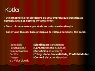 Kotler - O  marketing é a função  dentro de uma empresa  que identifica as   necessidades e os desejos  do consumidor. - Construir uma marca que vá de encontro a estes desejos. - Construção tem por base princípios de valores humanos, tais como: Identidade  ( Significado  transmitido) Personalidade  ( Características  humanas) Posicionamento  ( Benefícios  aos cliente) Caráter  ( Integridade, honestidade, Confiabilidade ) Imagem  ( Como é vista  no Mercado)  e o Valor Liquido 