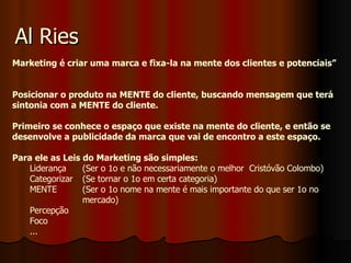 Al Ries Marketing é criar uma marca e fixa-la na mente dos clientes e potenciais” Posicionar o produto na MENTE do cliente, buscando mensagem que terá sintonia com a MENTE do cliente. Primeiro se conhece o espaço que existe na mente do cliente, e então se desenvolve a publicidade da marca que vai de encontro a este espaço. Para ele as Leis do Marketing são simples: Liderança  (Ser o 1o e não necessariamente o melhor  Cristóvão Colombo) Categorizar  (Se tornar o 1o em certa categoria) MENTE  (Ser o 1o nome na mente é mais importante do que ser 1o no  mercado) Percepção  Foco ... 