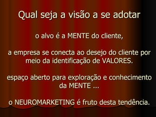 Qual seja a visão a se adotar o alvo é a MENTE do cliente, a empresa se conecta ao desejo do cliente por meio da identificação de VALORES. espaço aberto para exploração e conhecimento da MENTE ... o NEUROMARKETING é fruto desta tendência. 