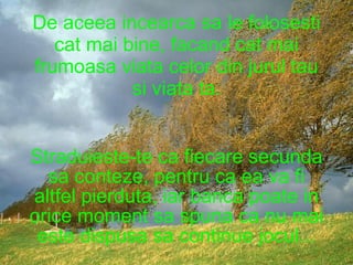 De aceea incearca sa le folosesti cat mai bine, facand cat mai frumoasa viata celor din jurul tau si viata ta. Straduieste-te ca fiecare secunda sa conteze, pentru ca ea va fi altfel pierduta, iar banca poate in orice moment sa spuna ca nu mai este dispusa sa continue jocul... 