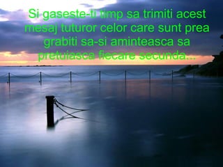 Si gaseste-ti timp sa trimiti acest mesaj tuturor celor care sunt prea grabiti sa-si aminteasca sa pretuiasca fiecare secunda... 