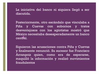 La iniciativa del banco ni siquiera llegó a ser discutida. Posteriormente, otro escándalo que vinculaba a Piña y Cuevas con sobornos y tratos desventajosos con los agiotistas mostró que México necesitaba desesperadamente un banco central. Siguieron las acusaciones contra Piña y Cuevas y finalmente renunció. Su sucesor fue Francisco Arrangoiz quien, como era de esperarse, maquilló la información y realizó movimientos fraudulentos  
