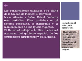Los conservadores utilizaban otro diario de la Ciudad de México: El Universal Lucas Alamán y Rafael Rafael fundaron este periódico. Ellos confiaban en el sistema centralista, la monarquía y el mantenimiento de una Iglesia vigorosa.  El Universal reflejaba la élite tradicional mexicana, del gobierno español, de los empresarios algodoneros y de la Iglesia. Haga clic en el icono para agregar una imagen Haga clic en el icono para agregar una imagen 
