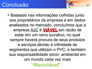 Logotipo da empresa
Criação do
Grupo
Conclusão
Baseado nas informações colhidas junto
aos proprietários da empresa e em dados
analisados no mercado, concluímos que a
empresa AJC é VIÁVELVIÁVEL em razão de
estar em um ramo lucrativo, no qual
sempre haverá procura de seus produtos
e serviços,devido à infinidade de
segmentos que utilizam o PVC, e também
sua responsabilidade sócio- ambiental em
um mundo cada vez mais
“Reciclável”.
 