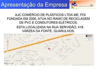 Logotipo da empresa
Criação do
Grupo
Apresentação da Empresa
AJC COMÉRCIO DE PLÁSTICOS LTDA ME, FOI
FUNDADA EM 2006, ATUA NO RAMO DE RECICLAGEM
DE PVC E CONDUTORES ELÉTRICOS.
ESTA LOCALIZADA NA RUA SERVIDÃO, 418.
VÁRZEA DA FONTE, GUARULHOS.
 