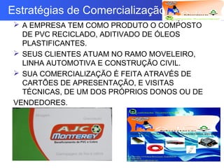 Logotipo da empresa
Criação do
Grupo
Estratégias de Comercialização
 A EMPRESA TEM COMO PRODUTO O COMPOSTO
DE PVC RECICLADO, ADITIVADO DE ÓLEOS
PLASTIFICANTES.
 SEUS CLIENTES ATUAM NO RAMO MOVELEIRO,
LINHA AUTOMOTIVA E CONSTRUÇÃO CIVIL.
 SUA COMERCIALIZAÇÃO É FEITA ATRAVÉS DE
CARTÕES DE APRESENTAÇÃO, E VISITAS
TÉCNICAS, DE UM DOS PRÓPRIOS DONOS OU DE
VENDEDORES.
 