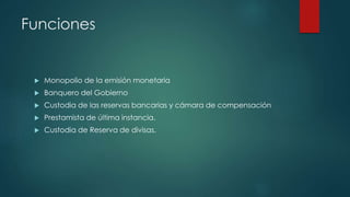 Funciones
Monopolio de la emisión monetaria
Banquero del Gobierno
Custodia de las reservas bancarias y cámara de compensación
Prestamista de última instancia.
Custodia de Reserva de divisas.