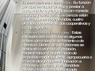 Establecimientos Bancarios : Su función principal es captar dineros y prestar a corto, mediano y largo plazo en moneda nacional y extranjera .  Los bancos están clasificados en trece privados, cuatro oficiales, ocho mixtos, dos cooperativos y la Caja Agraria.  Corporaciones Financieras:  Estas entidades son conocidas en algunos piases como bancos de fomento o de inversión. Dentro de sus funciones se destacan la promoción, creación, transformación y organización de empresas manufactureras, agropecuaria o mineras otorgándoles financiación a mediano y la plazo, y brindándoles asesoría financiera especializada contribuya a su desarrollo.  