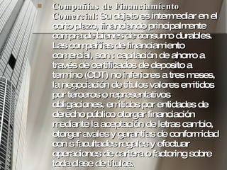 Compañías de Financiamiento Comercial : Su objeto es intermediar en el corto plazo, financiando principalmente compra de bienes de consumo durables. Las compañías de financiamiento comercial, son : capitación de ahorro a través de certificados de deposito a termino (CDT) no inferiores a tres meses, la negociación de títulos valores emitidos por terceros o representativos obligaciones, emitidos por entidades de derecho público otorgar financiación mediante la aceptación de letras cambio, otorgar avales y garantías de conformidad con s facultades regales y efectuar operaciones de cartera o factoring sobre toda clase de títulos.  