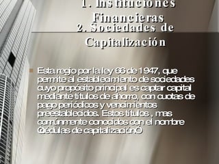 1. Instituciones Financieras Esta regio por la ley 66 de 1947, que permite al establecimiento de sociedades cuyo propósito principal es captar capital mediante títulos de ahorro, con cuotas de pago periódicos y vencimientos  preestablecidos. Estos títulos , mas comúnmente conocidos con el nombre “cédulas de capitalización” 2. Sociedades de Capitalización 