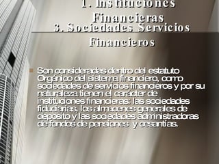 1. Instituciones Financieras Son consideradas dentro del estatuto Orgánico del sistema financiero, como sociedades de servicios financieros y por su naturaleza tienen el carácter de instituciones financieras: las sociedades fiduciarias, los almacenes generales de deposito y las sociedades administradoras de fondos de pensiones  y cesantías. 3. Sociedades Servicios Financieros 