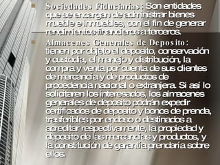 Sociedades Fiduciarias:  Son entidades que se encargan de administrar bienes mueble e inmuebles, con el fin de generar rendimientos financieros a terceros.  Almacenes Generales de Deposito:  tienen por objeto el deposito, conservación y custodia, el manejo y distribución, la compra y venta por cuenta de sus clientes de mercancía y de productos de procedencia nacional o extranjera. Si así lo solicitaren los interesados, los almacenes generales de deposito podrán expedir certificados de deposito y bonos de prenda, trasferibles por endoso o destinados a acreditar respectivamente, la propiedad y deposito de las mercancías y productos, y la constitución de garantía prendaría sobre ellos.  