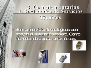 3. Complementarios Son los servicios tecnológicos que apoyan al sistema financiero. Como las redes de cajeros automáticos. 1. Sociedades de Servicios Técnicos 