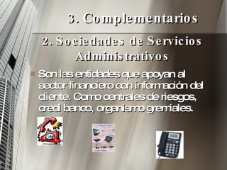 3. Complementarios Son las entidades que apoyan al sector financiero con información del cliente. Como centrales de riesgos, credi banco, organismo gremiales. 2. Sociedades de Servicios Administrativos 