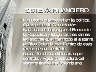 SISTEMA FINANCIERO La autoridad principal en la política Colombia es la Constitución Nacional, de hay sigue el Banco de la Republica y luego las tres ramas legislativas que rigen todo el sistema político Colombiano. Dentro de esas ramas se encuentra la superintendencia Bancaria que controla y vigila la estructura del sistema financiero Colombiano.  