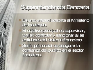 Superintendencia Bancaria Es una entidad adscrita al Ministerio de Hacienda. El objetivo principal es supervisar, vigilar, controlar y sancionar a las entidades del sistema financiero. Su fin primordial es asegurar la confianza del publico en el sector financiero. 