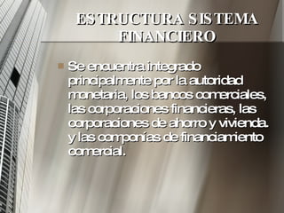 ESTRUCTURA SISTEMA FINANCIERO Se encuentra integrado principalmente por la autoridad monetaria, los bancos comerciales, las corporaciones financieras, las corporaciones de ahorro y vivienda. y las componías de financiamiento comercial.  