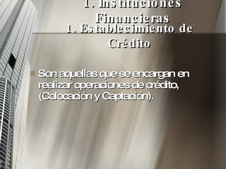 1. Instituciones Financieras Son aquellas que se encargan en realizar operaciones de crédito, (Colocación y Captación). 1. Establecimiento de Crédito 