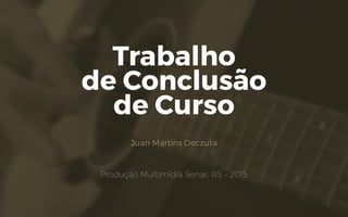 Trabalho
de Conclusão
de Curso
Juan Martins Deczuta
Produção Multimídia Senac RS - 2015
 