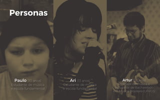 Personas
Paulo (10 anos)
Estudante de música
e escola fundamental
Ari (13 anos)
Estudante de música
e escola fundamental
Artur (22 anos)
Professor de música e
estudante de Bacharelado
em Música Brasileira (UFRGS)
 