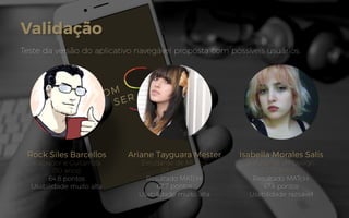 Validação
Teste da versão do aplicativo navegável proposta com possíveis usuários.
Rock Siles Barcellos
Ilustrador e Guitarrista
(30 anos)
64.8 pontos
Usabilidade muito alta
Ariane Tayguara Mester
Estudante de Música
(13 anos)
Resultado MATcH:
67.7 pontos
Usabilidade muito alta
Isabella Morales Salis
Estudante de Design
(20 anos)
Resultado MATcH:
47.4 pontos
Usabilidade razoável
 