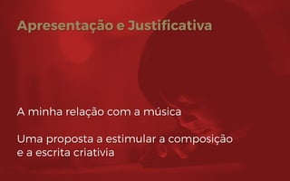 Apresentação e Justificativa
A minha relação com a música
Uma proposta a estimular a composição
e a escrita criativia
 