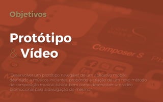 Objetivos
Protótipo
& Vídeo
“Desenvolver um protótipo navegável de um aplicativo mobile,
destinado a músicos iniciantes, propondo a criação de um novo método
de composição musical básica; bem como desenvolver um vídeo
promocional para a divulgação do mesmo.”
 