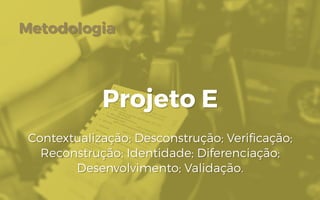 Metodologia
Projeto E
Contextualização; Desconstrução; Verificação;
Reconstrução; Identidade; Diferenciação;
Desenvolvimento; Validação.
 