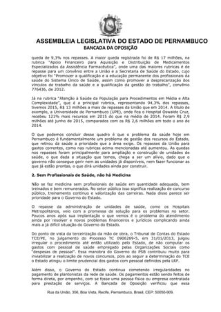 ASSEMBLEIA LEGISLATIVA DO ESTADO DE PERNAMBUCO
BANCADA DA OPOSIÇÃO
Rua da União, 356, Boa Vista, Recife, Pernambuco, Brasil, CEP: 50050­909.
queda de 9,3% nos repasses. A maior queda registrada foi de R$ 17 milhões, na
rubrica “Apoio Financeiro para Aquisição e Distribuição de Medicamentos
Especializados da Assistência Farmacêutica”, onde uma das maiores rubricas é de
repasse para um convênio entre a União e a Secretaria de Saúde do Estado, cujo
objetivo foi “Promover a qualificação e a educação permanente dos profissionais da
saúde do Sistema Único de Saúde, assim como promover a desprecarização dos
vínculos de trabalho da saúde e a qualificação da gestão do trabalho”, convênio
776436, de 2012.
Já na rubrica “Atenção à Saúde da População para Procedimentos em Média e Alta
Complexidade”, que é a principal rubrica, representando 94,3% dos repasses,
tivemos 2015, R$ 13 milhões a mais de repasses da União que em 2014. A título de
exemplo, a Universidade de Pernambuco (UPE), onde fica o Hospital Oswaldo Cruz,
recebeu 121% mais recursos em 2015 do que na média de 2014. Foram R$ 2,9
milhões até junho de 2015, comparados com os R$ 2,6 milhões em todo o ano de
2014.
O que podemos concluir desse quadro é que o problema da saúde hoje em
Pernambuco é fundamentalmente um problema de gestão dos recursos do Estado,
que retirou da saúde a prioridade que a área exige. Os repasses da União para
gastos correntes, como nas rubricas acima mencionadas até aumentou. As quedas
nos repasses foram principalmente para ampliação e construção de unidades de
saúde, o que dada a situação que temos, chega a ser um alívio, dado que o
governo não consegue gerir nem as unidades já disponíveis, nem fazer funcionar as
que já estão prontas, o que dirá unidades ainda por construir.
2. Sem Profissionais de Saúde, não há Medicina
Não se faz medicina sem profissionais de saúde em quantidade adequada, bem
treinados e bem remunerados. No setor público isso significa realização de concurso
público, treinamento contínuo e valorização das carreiras. Nada disso parece ser
prioridade para o Governo do Estado.
O repasse da administração de unidades de saúde, como os Hospitais
Metropolitanos, veio com a promessa de solução para os problemas no setor.
Poucos anos após sua implantação o que vemos é o problema do atendimento
ainda por resolver e novos problemas financeiros e jurídicos complicando ainda
mais a já difícil situação do Governo do Estado.
Do ponto de vista da terceirização da mão de obra, o Tribunal de Contas do Estado
TCE/PE, no julgamento do Processo TC 0906269-5, em 31/01/2013, julgou
irregular o procedimento até então utilizado pelo Estado, de não computar os
gastos com pessoal de saúde empregado pelas Organizações Sociais como
“despesas de pessoal”. Essa manobra do Governo do PSB contribuiu muito para
inviabilizar a realização de novos concursos, pois ao seguir a determinação do TCE
o Estado atingiu o limite prudencial dos gastos com pessoal definidos pela LRF.
Além disso, o Governo do Estado continua cometendo irregularidades no
pagamento de plantonistas da rede de saúde. Os pagamentos estão sendo feitos de
forma direta, por empenho, com se fosse uma pessoa física ou empresa contratada
para prestação de serviços. A Bancada de Oposição verificou que essa
 