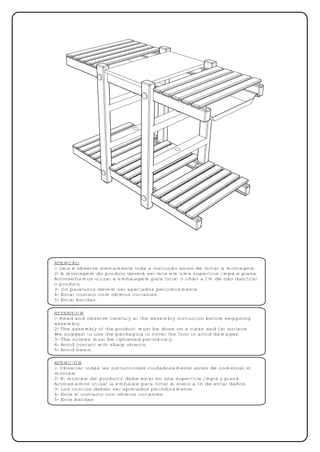 ATENÇÃO
1- Leia e observe atentamente toda a instrução antes de iniciar a montagem.
2- A montagem do produto deverá ser feita em uma superfície limpa e plana.
Aconselhamos utilizar a embalagem para forrar o chão a fim de não danificar
o produto.
3- Os parafusos devem ser apertados periodicamente.
4- Evitar contato com objetos cortantes.
5- Evitar batidas.

ATTENTION
1- Read and observe carefully all the assembly instruction before seggining
assembly.
2- The assembly of the product must be done on a clean and flat surface.
We suggest to use the packaging to cover the floor to avoid damages.
3- The screws must be tightened periodically.
4- Avoid contact with sharp objects.
5- Avoid beats.

ATENCIÓN
1- Observar todas las instrucciones cuidadosamente antes de comenzar el
montaje.
2- El montaje del producto debe estar en una superficie limpia y plana.
Aconsejamos utilizar la embalaje para forrar el suelo a fin de evitar daños.
3- Los tornillos deben ser apretados periódicamente.
4- Evite el contacto con objetos cortantes.
5- Evite batidas
 