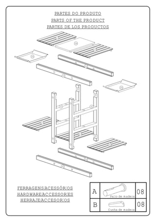 PARTES DO PRODUTO
                 PARTS OF THE PRODUCT
               PARTES DE LOS PRODUCTOS

                  03

                                 04

                                                     03

     05



                                           02



                            02




                                                                  05




                       01                       01




          03



                                      03



                                                          03




                                           02


                        02




FERRAGENS/ACESSÓRIOS
HARDWARE/ACCESSORIES                             A                             08
                                                           Palito de madeira
 HERRAJE/ACCESORIOS
                                                     B                         08
                                                          Cunha de madeira
 